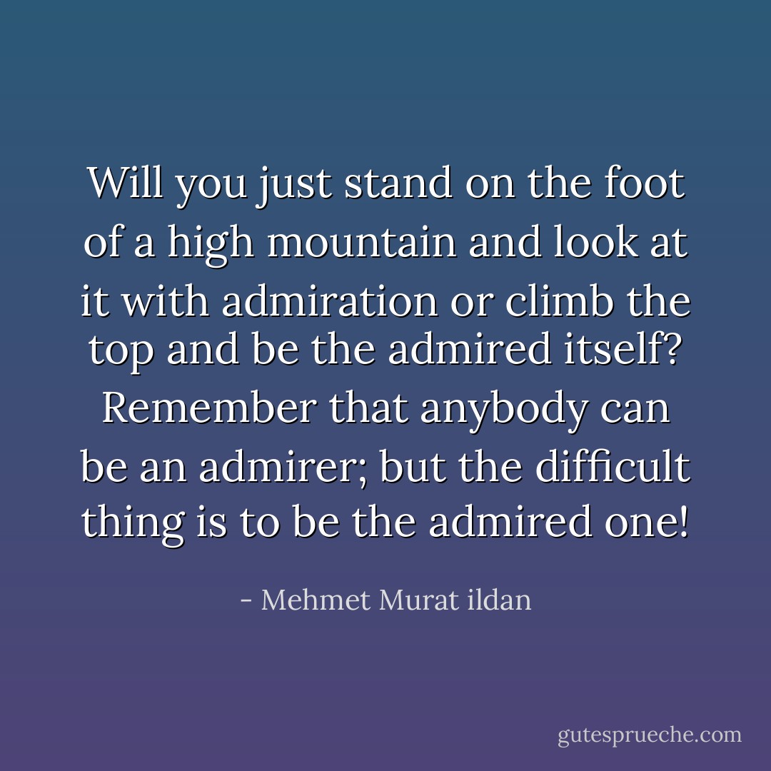 Will you just stand on the foot of a high mountain and look at it with admiration or climb the top and be the admired itself? Remember that anybody can be an admirer; but the difficult thing is to be the admired one! - Mehmet Murat ildan
