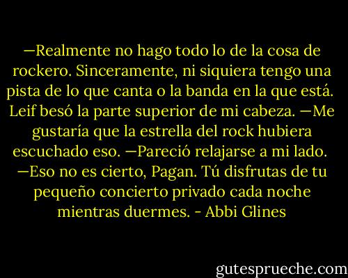 —Realmente no hago todo lo de la cosa de rockero. Sinceramente, ni siquiera tengo una pista de lo que canta o la banda en la que está.<br /><br />Leif besó la parte superior de mi cabeza. —Me gustaría que la estrella del rock hubiera escuchado eso. —Pareció relajarse a mi lado.<br /><br />—Eso no es cierto, Pagan. Tú disfrutas de tu pequeño concierto privado cada noche mientras duermes. - Abbi Glines