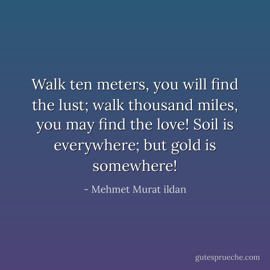 Walk ten meters, you will find the lust; walk thousand miles, you may find the love! Soil is everywhere; but gold is somewhere! - Mehmet Murat ildan