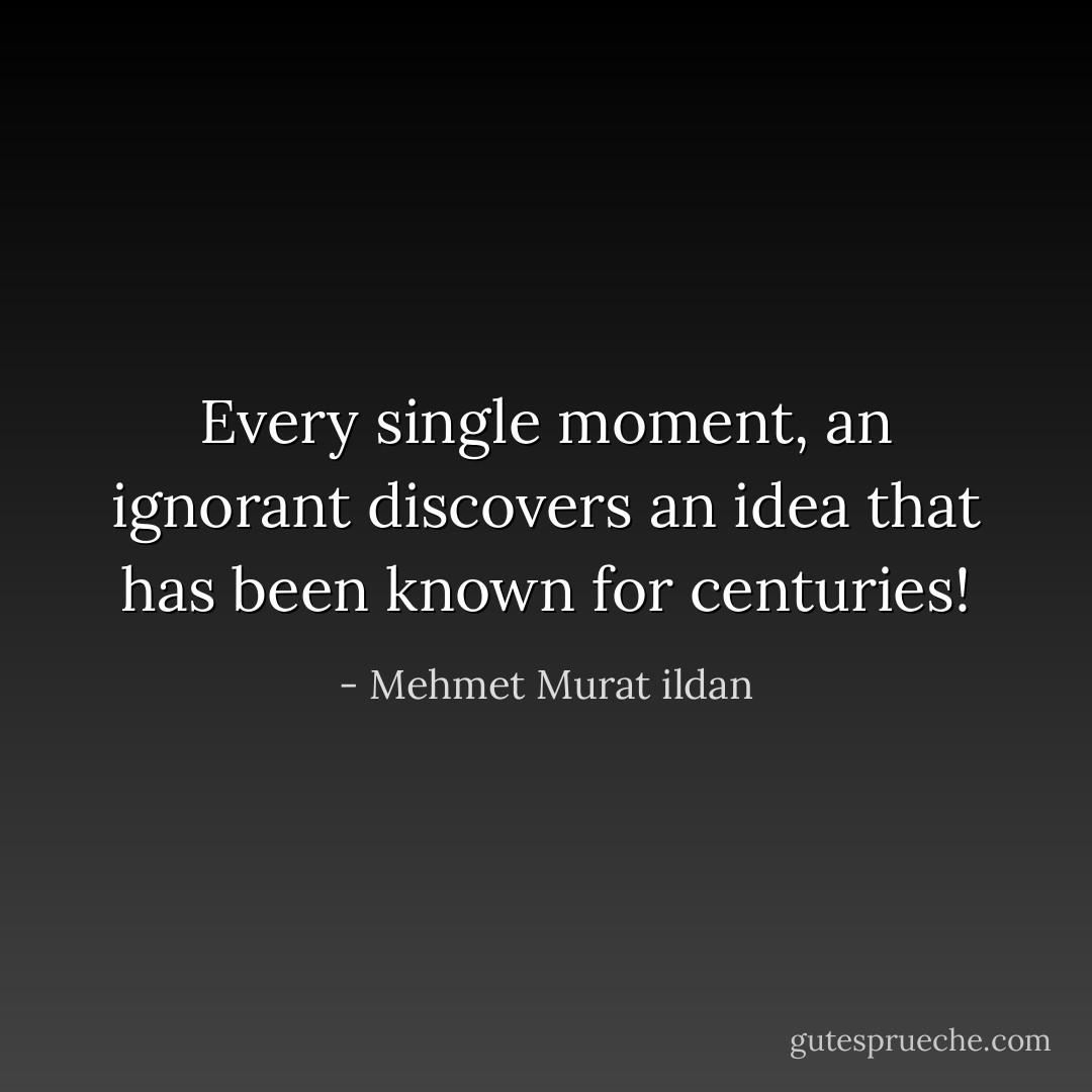 Every single moment, an ignorant discovers an idea that has been known for centuries! - Mehmet Murat ildan