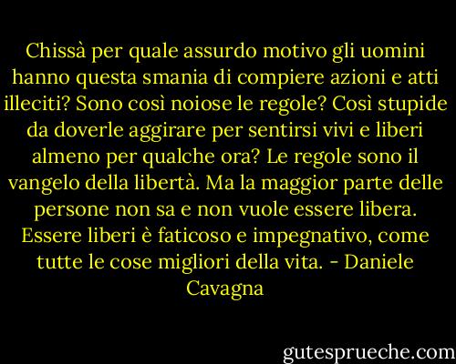 Chissà per quale assurdo motivo gli uomini hanno questa smania di compiere azioni e atti illeciti? Sono così noiose le regole? Così stupide da doverle aggirare per sentirsi vivi e liberi almeno per qualche ora? Le regole sono il vangelo della libertà. Ma la maggior parte delle persone non sa e non vuole essere libera. Essere liberi è faticoso e impegnativo, come tutte le cose migliori della vita. - Daniele Cavagna