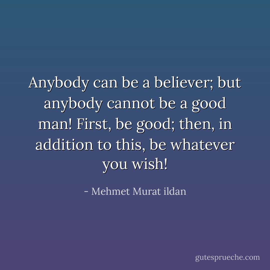 Anybody can be a believer; but anybody cannot be a good man! First, be good; then, in addition to this, be whatever you wish! - Mehmet Murat ildan