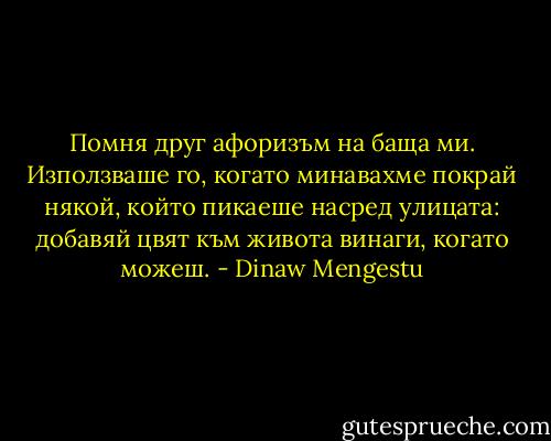 Помня друг афоризъм на баща ми. Използваше го, когато минавахме покрай някой, който пикаеше насред улицата: добавяй цвят към живота винаги, когато можеш. - Dinaw Mengestu