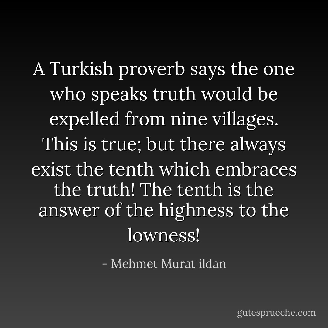 A Turkish proverb says the one who speaks truth would be expelled from nine villages. This is true; but there always exist the tenth which embraces the truth! The tenth is the answer of the highness to the lowness! - Mehmet Murat ildan
