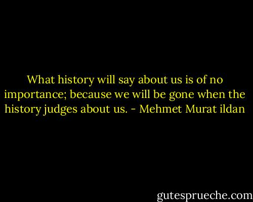 What history will say about us is of no importance; because we will be gone when the history judges about us. - Mehmet Murat ildan