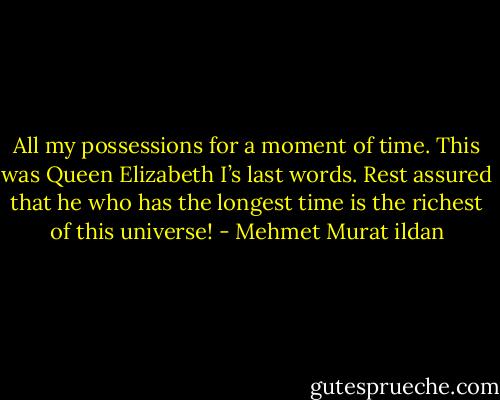 All my possessions for a moment of time. This was Queen Elizabeth I’s last words. Rest assured that he who has the longest time is the richest of this universe! - Mehmet Murat ildan