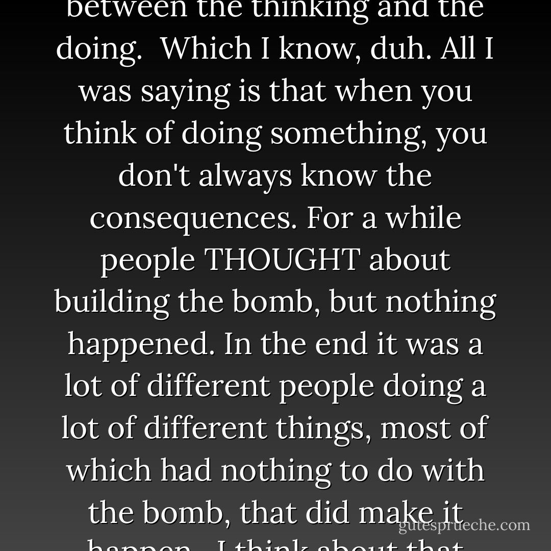 My dad said to me a few years ago: "There's no harm in thinking." We were talking about Crazy Uncle Albert and whether it was right to use your brain to build weapons.<br /><br />He said, "You can't expect people not to think. Not to know things just because they COULD be bad."<br /><br />I said, "Yeah, but then they built it and a hundred thousand people died."<br /><br />My dad laughed and said there were a lot of steps between the thinking and the doing.<br /><br />Which I know, duh. All I was saying is that when you think of doing something, you don't always know the consequences. For a while people THOUGHT about building the bomb, but nothing happened. In the end it was a lot of different people doing a lot of different things, most of which had nothing to do with the bomb, that did make it happen.<br /><br />I think about that sometimes. Who was the person who had the first thought, the one that started it all?<br /><br />And after they had the thought, what was the first thing they did?<br /><br />I know my uncle never thought, Hey, all this great science- one day I'll use it to kill a whole bunch of people. You just look at his picture; he's not that kind of person.<br /><br />And yet, I guess in a way he sort of is. - Mariah Fredericks