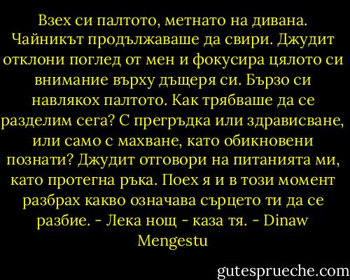 Взех си палтото, метнато на дивана. Чайникът продължаваше да свири. Джудит отклони поглед от мен и фокусира цялото си внимание върху дъщеря си. Бързо си навлякох палтото. Как трябваше да се разделим сега? С прегръдка или здрависване, или само с махване, като обикновени познати? Джудит отговори на питанията ми, като протегна ръка. Поех я и в този момент разбрах какво означава сърцето ти да се разбие.<br />- Лека нощ - каза тя. - Dinaw Mengestu