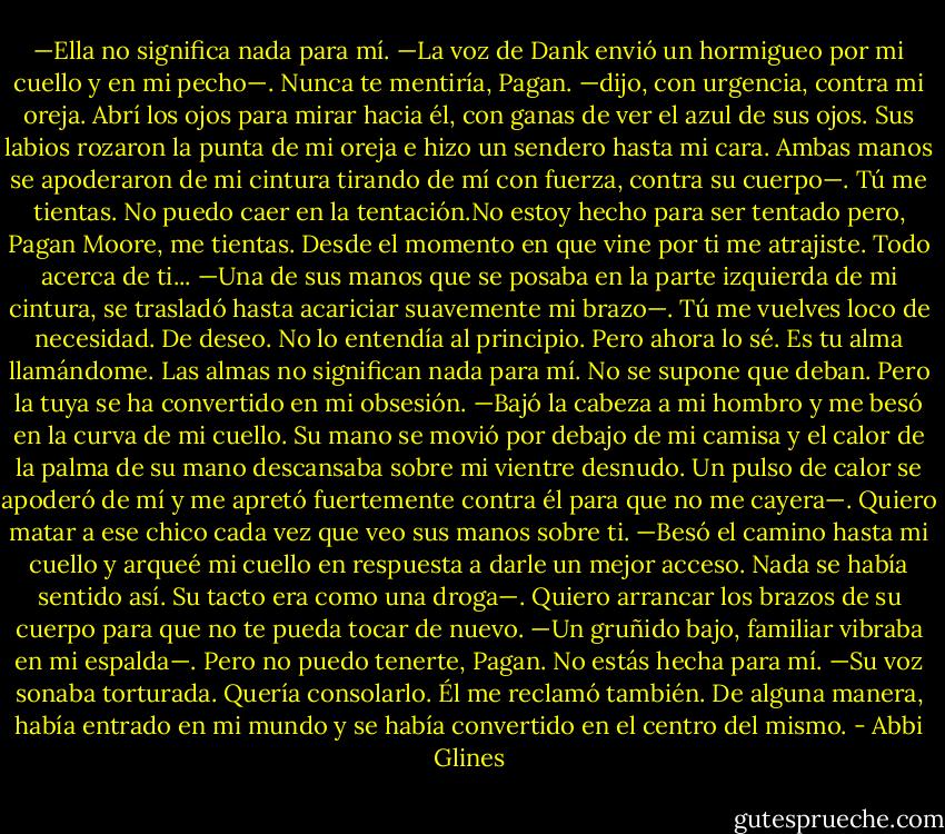 —Ella no significa nada para mí. —La voz de Dank envió un hormigueo por mi cuello y en mi pecho—. Nunca te mentiría, Pagan. —dijo, con urgencia, contra mi oreja. Abrí los ojos para mirar hacia él, con ganas de ver el azul de sus ojos. Sus labios rozaron la punta de mi oreja e hizo un sendero hasta mi cara. Ambas manos se apoderaron de mi cintura tirando de mí con fuerza, contra su cuerpo—. Tú me tientas. No puedo caer en la tentación.No estoy hecho para ser tentado pero, Pagan Moore, me tientas. Desde el momento en que vine por ti me atrajiste. Todo acerca de ti... —Una de sus manos que se posaba en la parte izquierda de mi cintura, se trasladó hasta acariciar suavemente mi brazo—. Tú me vuelves loco de necesidad. De deseo. No lo entendía al principio. Pero ahora lo sé. Es tu alma llamándome. Las almas no significan nada para mí. No se supone que deban. Pero la tuya se ha convertido en mi obsesión. —Bajó la cabeza a mi hombro y me besó en la curva de mi cuello. Su mano se movió por debajo de mi camisa y el calor de la palma de su mano descansaba sobre mi vientre desnudo. Un pulso de calor se apoderó de mí y me apretó fuertemente contra él para que no me cayera—. Quiero matar a ese chico cada vez que veo sus manos sobre ti. —Besó el camino hasta mi cuello y arqueé mi cuello en respuesta a darle un mejor acceso. Nada se había sentido así. Su tacto era como una droga—. Quiero arrancar los brazos de su cuerpo para que no te pueda tocar de nuevo. —Un gruñido bajo, familiar vibraba en mi espalda—. Pero no puedo tenerte, Pagan. No estás hecha para mí. —Su voz sonaba torturada. Quería consolarlo. Él me reclamó también. De alguna manera, había entrado en mi mundo y se había convertido en el centro del mismo. - Abbi Glines