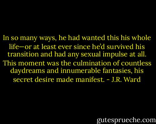 In so many ways, he had wanted this his whole life—or at least ever since he’d survived his transition and had any sexual impulse at all. This moment was the culmination of countless daydreams and innumerable fantasies, his secret desire made manifest. - J.R. Ward