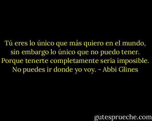 Tú eres lo único que más quiero en el mundo, sin embargo lo único que no puedo tener. Porque tenerte completamente sería imposible. No puedes ir donde yo voy. - Abbi Glines