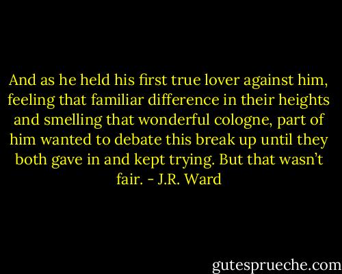 And as he held his first true lover against him, feeling that familiar difference in their heights and smelling that wonderful cologne, part of him wanted to debate this break up until they both gave in and kept trying.<br />But that wasn’t fair. - J.R. Ward
