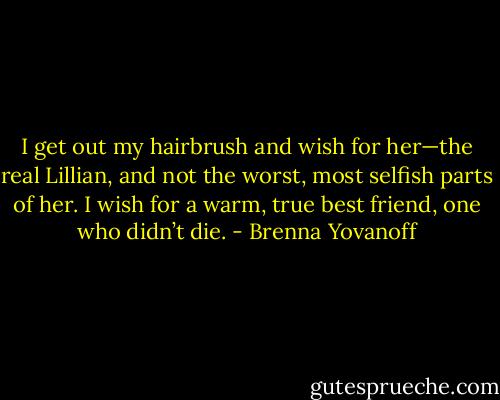 I get out my hairbrush and wish for her—the real Lillian, and not the worst, most selfish parts of her. I wish for a warm, true best friend, one who didn’t die. - Brenna Yovanoff