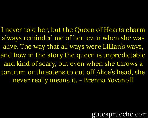 I never told her, but the Queen of Hearts charm always reminded me of her, even when she was alive. The way that all ways were Lillian’s ways, and how in the story the queen is unpredictable and kind of scary, but even when she throws a tantrum or threatens to cut off Alice’s head, she never really means it. - Brenna Yovanoff