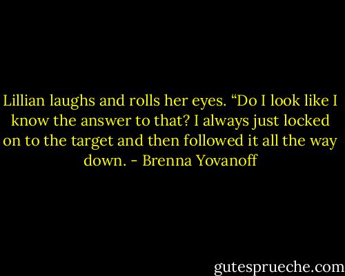 Lillian laughs and rolls her eyes. “Do I look like I know the answer to that? I always just locked on to the target and then followed it all the way down. - Brenna Yovanoff