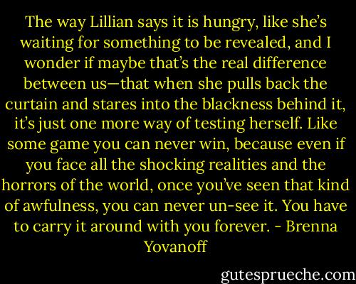 The way Lillian says it is hungry, like she’s waiting for something to be revealed, and I wonder if maybe that’s the real difference between us—that when she pulls back the curtain and stares into the blackness behind it, it’s just one more way of testing herself. Like some game you can never win, because even if you face all the shocking realities and the horrors of the world, once you’ve seen that kind of awfulness, you can never un-see it. You have to carry it around with you forever. - Brenna Yovanoff