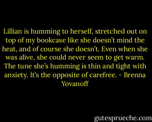 Lillian is humming to herself, stretched out on top of my bookcase like she doesn’t mind the heat, and of course she doesn’t. Even when she was alive, she could never seem to get warm. The tune she’s humming is thin and tight with anxiety. It’s the opposite of carefree. - Brenna Yovanoff