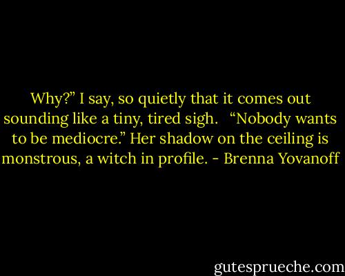 Why?” I say, so quietly that it comes out sounding like a tiny, tired sigh. <br /><br />“Nobody wants to be mediocre.” Her shadow on the ceiling is monstrous, a witch in profile. - Brenna Yovanoff