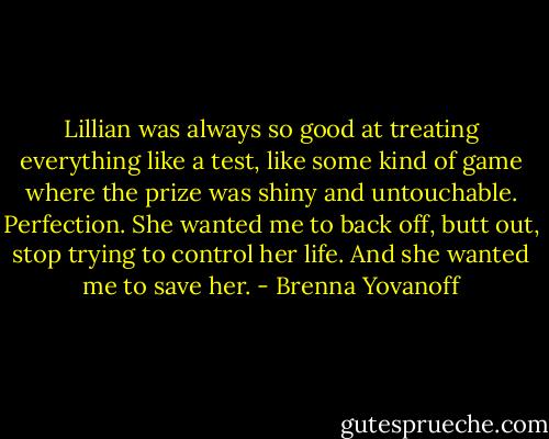 Lillian was always so good at treating everything like a test, like some kind of game where the prize was shiny and untouchable. Perfection. She wanted me to back off, butt out, stop trying to control her life. And she wanted me to save her. - Brenna Yovanoff
