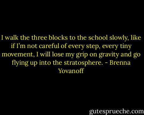 I walk the three blocks to the school slowly, like if I’m not careful of every step, every tiny movement, I will lose my grip on gravity and go flying up into the stratosphere. - Brenna Yovanoff