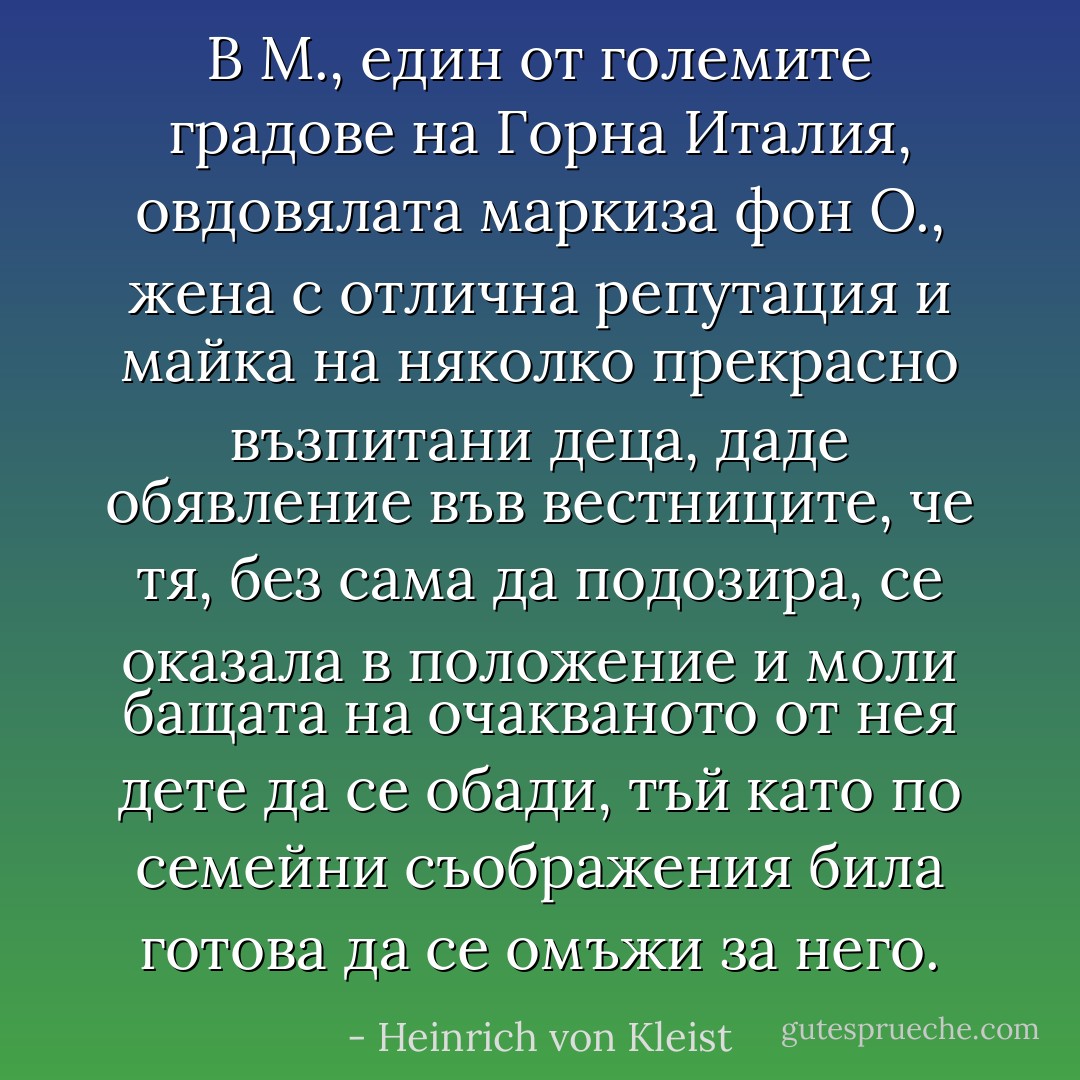 В М., един от големите градове на Горна Италия, овдовялата маркиза фон О., жена с отлична репутация и майка на няколко прекрасно възпитани деца, даде обявление във вестниците, че тя, без сама да подозира, се оказала в положение и моли бащата на очакваното от нея дете да се обади, тъй като по семейни съображения била готова да се омъжи за него. - Heinrich von Kleist