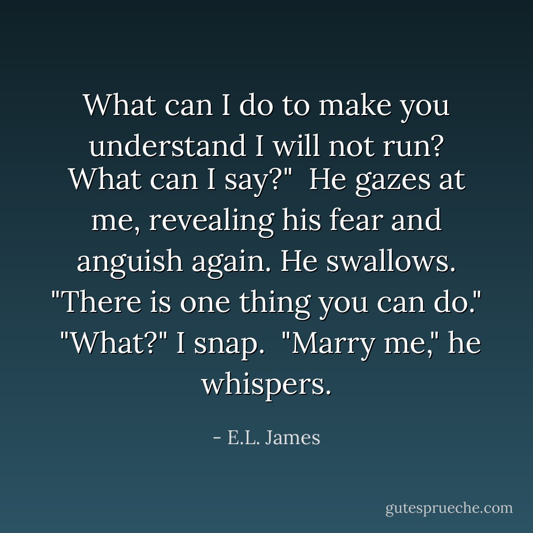 What can I do to make you understand I will not run? What can I say?"<br /><br />He gazes at me, revealing his fear and anguish again. He swallows. "There is one thing you can do."<br /><br />"What?" I snap.<br /><br />"Marry me," he whispers. - E.L. James
