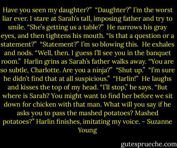 Have you seen my daughter?”<br /><br />“Daughter?” I’m the worst liar ever. I stare at Sarah’s tall, imposing father and try to smile. “She’s getting us a table?”<br /><br />He narrows his gray eyes, and then tightens his mouth. “Is that a question or a statement?”<br /><br />“Statement?” I’m so blowing this.<br /><br />He exhales and nods. “Well, then. I guess I’ll see you in the banquet room.”<br /><br />Harlin grins as Sarah’s father walks away. “You are so subtle, Charlotte. Are you a ninja?”<br /><br />“Shut up.”<br /><br />“I’m sure he didn’t find that at all suspicious.”<br /><br />“Harlin!”<br /><br />He laughs and kisses the top of my head. “I’ll stop,” he says. “But where is Sarah? You might want to find her before we sit down for chicken with that man. What will you say if he asks you to pass the mashed potatoes? Mashed potatoes?” Harlin finishes, imitating my voice. - Suzanne Young