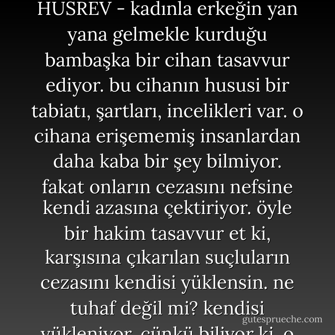 HUSREV - en azgın hayvan bünyesinin içine oturtulmuş öyle cellat bir ruh taşıyorum ki, bütün insiyaklarımı körletiyor. beni yiyor. beni paçavra haline getiriyor.<br /><br />ZEYNEP - (isyankar) anlamıyorum, anlamıyorum.<br /><br />HUSREV - (garip bir istihza ahengiyle) bir dakika sabret! birazdan hiçbir şey anlamayacaksın. bendeki bu ruh her şeyin iç yüzünü kurcalıyor, tırmıklıyor. gözü bağlı hiçbir isteğe izin vermiyor. en sevdiği şeylerden bir anda iğreniyor. en düşünülmeyecek yerde, birdenbire düşünmeğe, hesap yapmaya kalkıyor. kendisine göre, kanunları, ölçüleri var. müthiş bir çirkinlik korkusu ve güzellik kaygısı içinde çırpınıyor. aradığını bulamıyor. bulduğunu razı olamıyor. saadetlerin yüzde yüzü olan hayvani saffetleri, bir sansarın pilici boğması gibi boğuveriyor. <br /><br />ZEYNEP - durma, yürü artık!<br /><br />HUSREV - kadınla erkeğin yan yana gelmekle kurduğu bambaşka bir cihan tasavvur ediyor. bu cihanın hususi bir tabiatı, şartları, incelikleri var. o cihana erişememiş insanlardan daha kaba bir şey bilmiyor. fakat onların cezasını nefsine kendi azasına çektiriyor. öyle bir hakim tasavvur et ki, karşısına çıkarılan suçluların cezasını kendisi yüklensin. ne tuhaf değil mi? kendisi yükleniyor. çünkü biliyor ki, o suçlular, elindeki kanunun hikmetinden hiçbir şey anlamazlar. mesul değillerdir.<br /><br />ZEYNEP - ne içinden çıkılmaz şeyler bunlar. kendini bunlarla harap ediyorsun. <br /><br />HUSREV - doğru! bu, ne kadar çok isteyen, verilemeyecek, bulunamayacak kadar çok isteyen, doyurulamayacak kadar aç, okşanamayacak kadar sinirli ve hodgam bir ruh. bu ruh insanın dış ve ön benliği içinde öyle bir ikinci "ben" yapıyor ki, bu "ben", iyi kötü her şeye düşman ve yabancı kalıyor.<br /><br />ZEYNEP - senden korkuyorum.<br /><br />HUSREV - işte sen, bendeki bu ikinci "ben"le ihtilat edemedin. onu yalnız, kendi başına, kendi aleminde bıraktın. benimle beraberleştiğin her defa, bana yalnızlığımın, çaresizliğimin derecesini ihtar ettin. iki ten arasındaki uçurumu, bana öğreten sensin. - Necip Fazıl Kısakürek