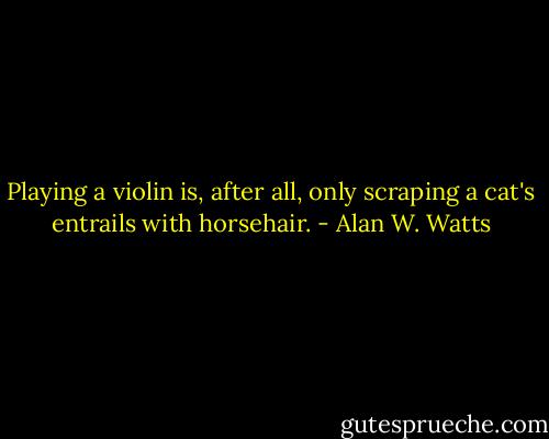 Playing a violin is, after all, only scraping a cat's entrails with horsehair. - Alan W. Watts