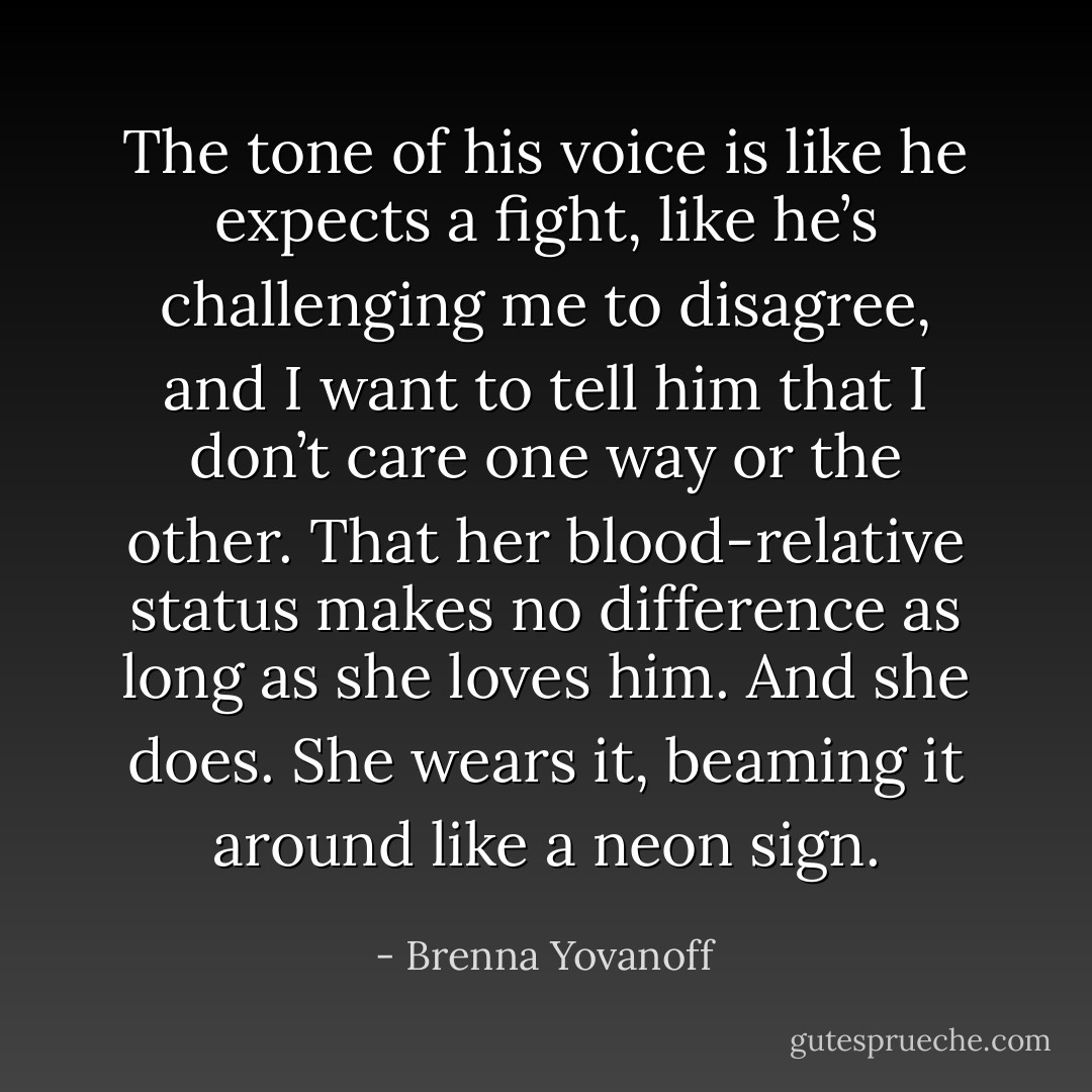 The tone of his voice is like he expects a fight, like he’s challenging me to disagree, and I want to tell him that I don’t care one way or the other. That her blood-relative status makes no difference as long as she loves him. And she does. She wears it, beaming it around like a neon sign. - Brenna Yovanoff