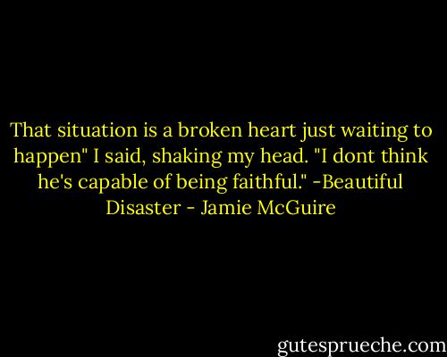 That situation is a broken heart just waiting to happen" I said, shaking my head. "I dont think he's capable of being faithful." -Beautiful Disaster - Jamie McGuire