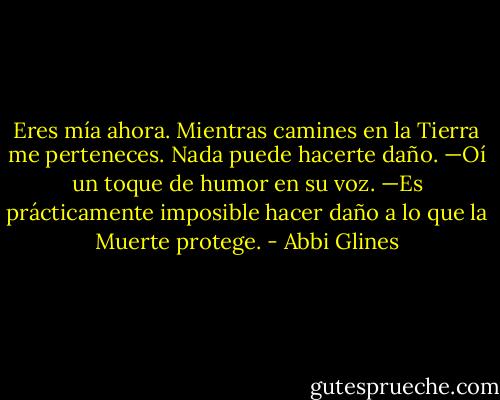 Eres mía ahora. Mientras camines en la Tierra me perteneces. Nada puede hacerte daño. —Oí un toque de humor en su voz. —Es prácticamente imposible hacer daño a lo que la Muerte protege. - Abbi Glines