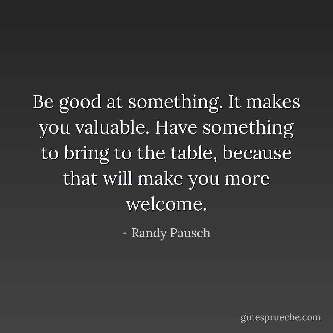 Be good at something. It makes you valuable. Have something to bring to the table, because that will make you more welcome. - Randy Pausch
