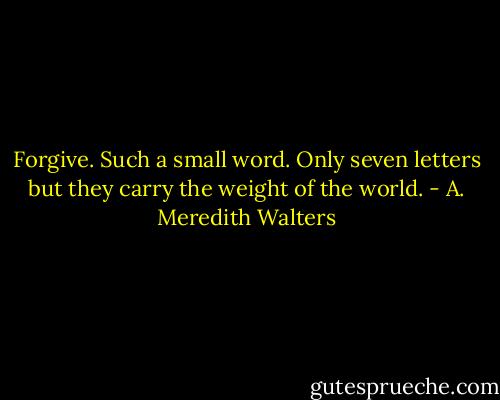 Forgive. Such a small word. Only seven letters but they carry the weight of the world. - A. Meredith Walters