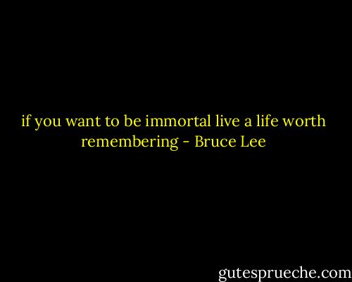 if you want to be immortal live a life worth remembering - Bruce Lee