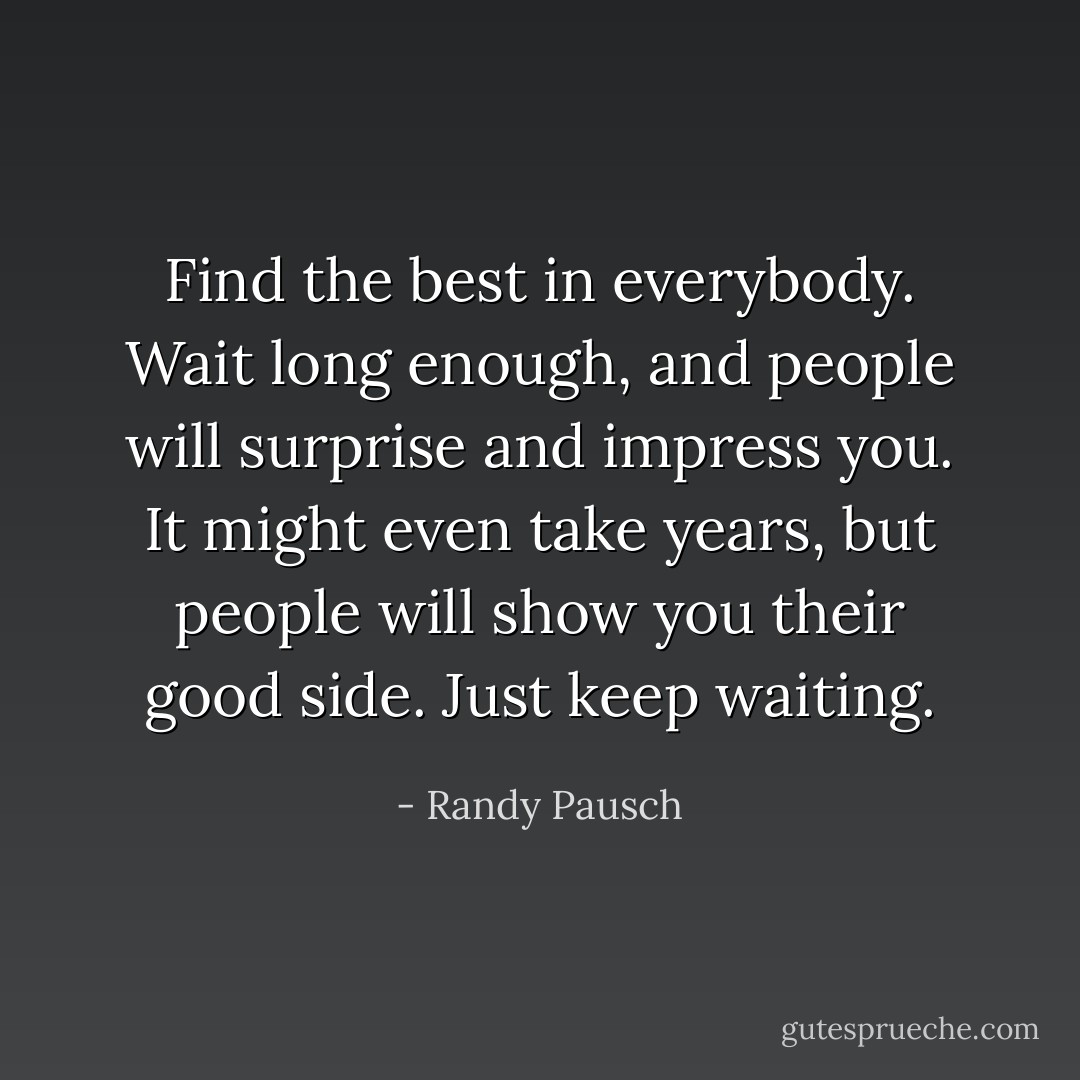 Find the best in everybody. Wait long enough, and people will surprise and impress you. It might even take years, but people will show you their good side. Just keep waiting. - Randy Pausch