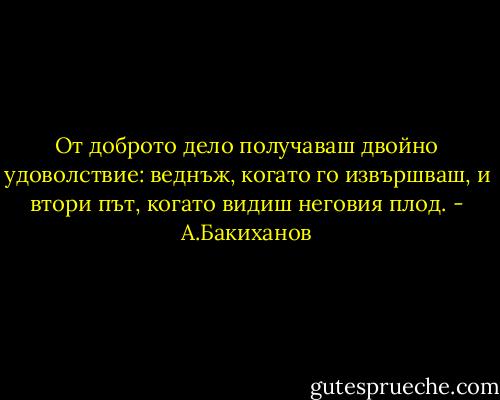 От доброто дело получаваш двойно удоволствие: веднъж, когато го извършваш, и втори път, когато видиш неговия плод. - А.Бакиханов
