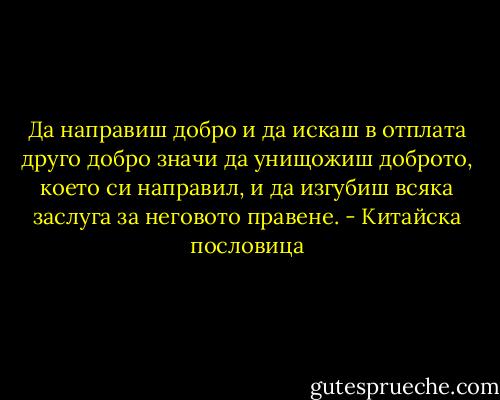 Да направиш добро и да искаш в отплата друго добро значи да унищожиш доброто, което си направил, и да изгубиш всяка заслуга за неговото правене. - Китайска пословица