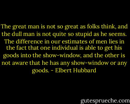 The great man is not so great as folks think, and the dull man is not quite so stupid as he seems. The difference in our estimates of men lies in the fact that one individual is able to get his goods into the show-window, and the other is not aware that he has any show-window or any goods. - Elbert Hubbard