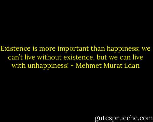 Existence is more important than happiness; we can’t live without existence, but we can live with unhappiness! - Mehmet Murat ildan