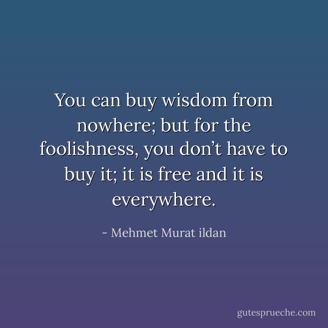 You can buy wisdom from nowhere; but for the foolishness, you don’t have to buy it; it is free and it is everywhere. - Mehmet Murat ildan