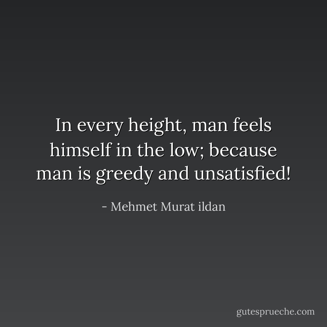 In every height, man feels himself in the low; because man is greedy and unsatisfied! - Mehmet Murat ildan