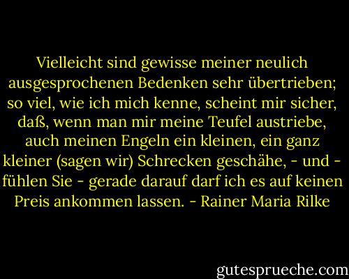 Vielleicht sind gewisse meiner neulich ausgesprochenen Bedenken sehr übertrieben; so viel, wie ich mich kenne, scheint mir sicher, daß, wenn man mir meine Teufel austriebe, auch meinen Engeln ein kleinen, ein ganz kleiner (sagen wir) Schrecken geschähe, - und - fühlen Sie - gerade darauf darf ich es auf keinen Preis ankommen lassen. - Rainer Maria Rilke