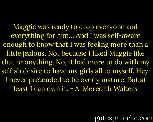 Maggie was ready to drop everyone and everything for him… And I was self-aware enough to know that I was feeling more than a little jealous.<br />Not because I liked Maggie like that or anything. No, it had more to do with my selfish desire to have my girls all to myself. Hey, I never pretended to be overly mature. But at least I can own it. - A. Meredith Walters