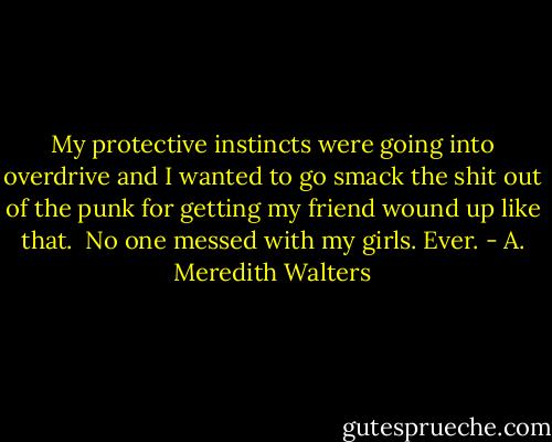 My protective instincts were going into overdrive and I wanted to go smack the shit out of the punk for getting my friend wound up like that. <br />No one messed with my girls. Ever. - A. Meredith Walters