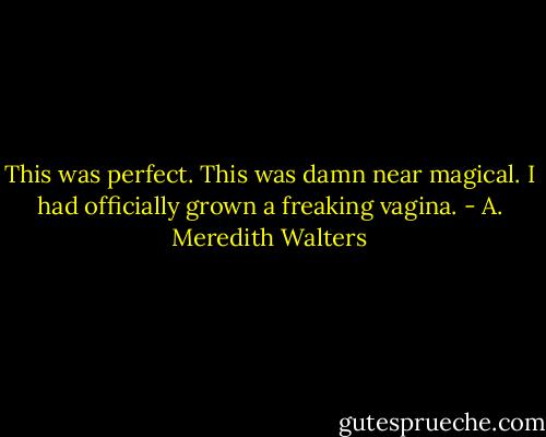 This was perfect. This was damn near magical. I had officially grown a freaking vagina. - A. Meredith Walters