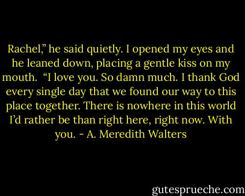 Rachel,” he said quietly. I opened my eyes and he leaned down, placing a gentle kiss on my mouth. <br />“I love you. So damn much. I thank God every single day that we found our way to this place together. There is nowhere in this world I’d rather be than right here, right now. With you. - A. Meredith Walters