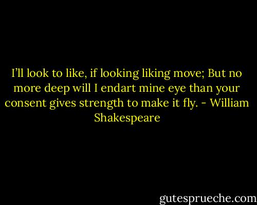 I’ll look to like, if looking liking move; But no more deep will I endart mine eye than your consent gives strength to make it fly. - William Shakespeare