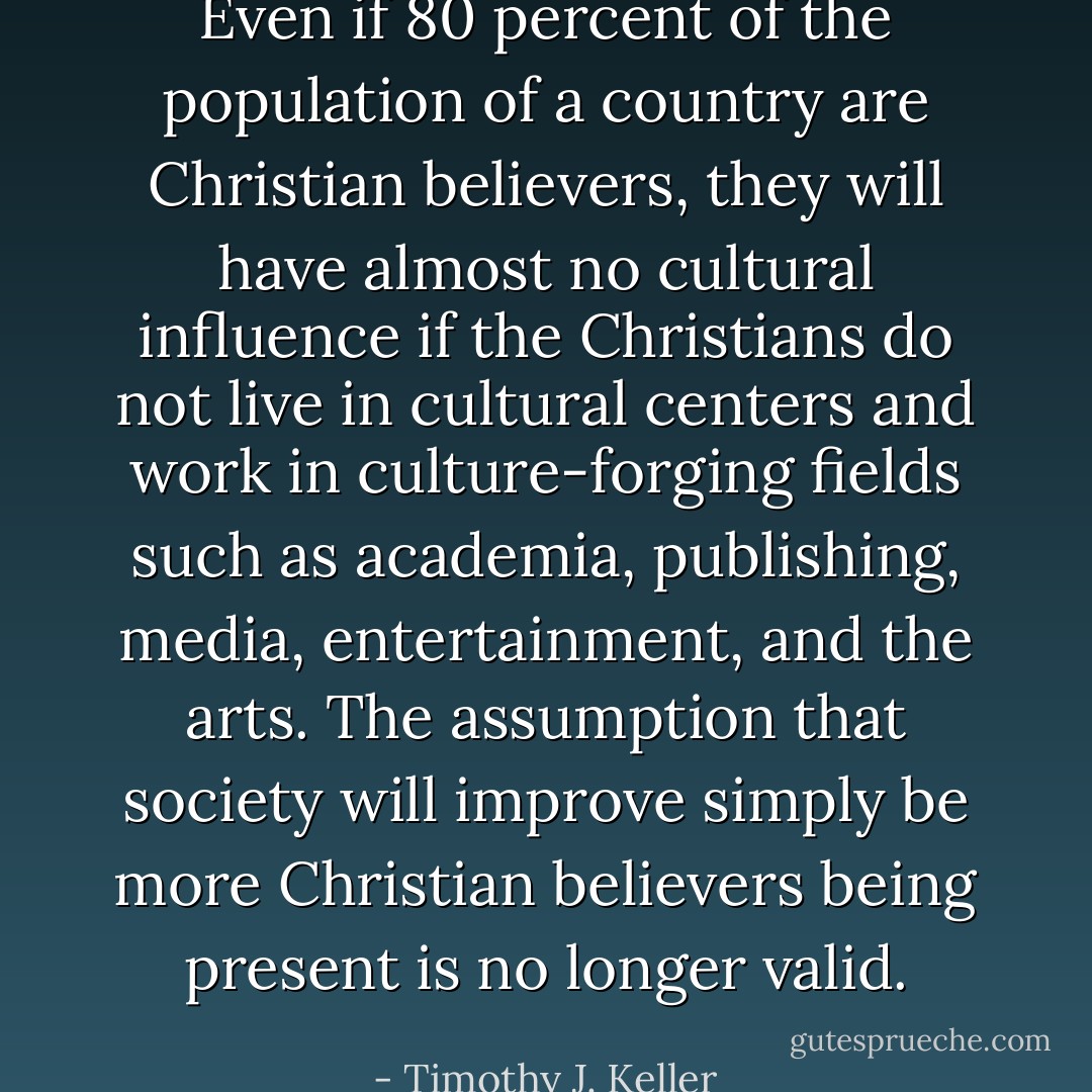 Even if 80 percent of the population of a country are Christian believers, they will have almost no cultural influence if the Christians do not live in cultural centers and work in culture-forging fields such as academia, publishing, media, entertainment, and the arts. The assumption that society will improve simply be more Christian believers being present is no longer valid. - Timothy J. Keller