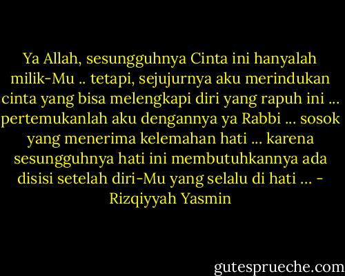 Ya Allah, sesungguhnya Cinta ini hanyalah milik-Mu .. tetapi, sejujurnya aku merindukan cinta yang bisa melengkapi diri yang rapuh ini ... pertemukanlah aku dengannya ya Rabbi ... sosok yang menerima kelemahan hati ... karena sesungguhnya hati ini membutuhkannya ada disisi setelah diri-Mu yang selalu di hati … - Rizqiyyah Yasmin